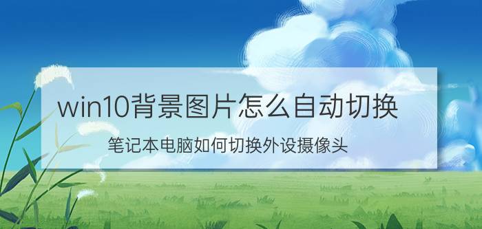 win10背景图片怎么自动切换 笔记本电脑如何切换外设摄像头？